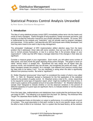 Distributive Management
White Paper – Statistical Process Control Analysis Unraveled
1
Copyright © 2010 Distributive Management
www.distributive.com
Statistical Process Control Analysis Unraveled
By Peter Baxter, Distributive Management
1. Introduction
The idea of using statistical process control (SPC) immediately strikes terror into the hearts and
minds of many managers. Fearful thoughts of long equations, foreign acronyms and terms, and
having to re-read the instruction manual for your pocket calculator are evoked. Of course, SPC
is implemented by the analysts and “metricians”, and not actually used by program managers
and executives. In this section, I will describe why SPC techniques were initially developed, and
how they were meant to be used in day-to-day management.
The anticipated “challenges” of SPC implementation deflect attention away from the basic
problem that it addresses: Given data with some variation, how can you tell if the variation is
due to normal process fluctuations, or due to a serious flaw in the process design or your
organization? I often say that SPC helps a manager determine if the changes in their data are
significant.
Consider a measure graph in your organization. Each month, you will collect some number of
data points, and each month the graph depicting those points changes. The graph is never (or
rather “almost never”) a straight line. Sometimes the new values are all higher than the
previous month, and sometimes they are all lower, and sometimes the points are mixed. SPC
helps managers answer the question: As a manager, how different from previous months does
the data have to be before I act? You are interested in acting when the data is significantly
different from previous months. But what is “significant”?
Dr. Walter Shewhart (pronounced “shoe heart”) is considered the creator of what is now called
SPC. In 1924, Dr. Shewhart devised a framework for the first application of the statistical
method to the problem of quality control. Dr. Shewhart wrote a note to R.L. Jones, responding
to his request for some type of inspection report, which “might be modified from time to time, in
order to give a glance at the greatest amount of accurate information." Dr. Shewhart attached a
sample chart "designed to indicate whether or not the observed variations in the percent of
defective apparatus of a given type are significant; that is, to indicate whether or not the product
is satisfactory."
From this basic idea, mathematicians and statisticians have constructed the techniques that we
use today for SPC. The following is an excerpt from the book “Dr. Deming: The American Who
Taught The Japanese About Quality” (by Rafeal Aguayo):
When management looks at information on output or performance, it is confronted with a bunch
of numbers. The usual assumption is that each number is due to one specific cause, such as
the effort or lack of effort of an individual. But in a system like the bead factory, all the variation
 