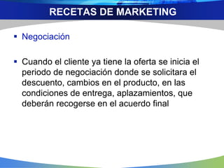  Negociación
 Cuando el cliente ya tiene la oferta se inicia el
periodo de negociación donde se solicitara el
descuento, cambios en el producto, en las
condiciones de entrega, aplazamientos, que
deberán recogerse en el acuerdo final
RECETAS DE MARKETING
 