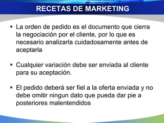  La orden de pedido es el documento que cierra
la negociación por el cliente, por lo que es
necesario analizarla cuidadosamente antes de
aceptarla
 Cualquier variación debe ser enviada al cliente
para su aceptación.
 El pedido deberá ser fiel a la oferta enviada y no
debe omitir ningun dato que pueda dar pie a
posteriores malentendidos
RECETAS DE MARKETING
 