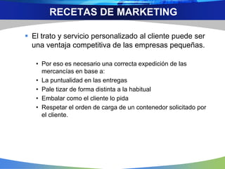  El trato y servicio personalizado al cliente puede ser
una ventaja competitiva de las empresas pequeñas.
• Por eso es necesario una correcta expedición de las
mercancías en base a:
• La puntualidad en las entregas
• Pale tizar de forma distinta a la habitual
• Embalar como el cliente lo pida
• Respetar el orden de carga de un contenedor solicitado por
el cliente.
RECETAS DE MARKETING
 