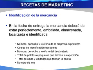  Identificación de la mercancía
 En la fecha de entrega la mercancía deberá de
estar perfectamente, embalada, almacenada,
localizada e identificada
• Nombre, domicilio y teléfono de la empresa expedidora
• Código de identificación del pedido
• Nombre, domicilio y teléfono del destinatario
• Total de paletas o paquetes que forman la expedición.
• Total de cajas y unidades que forman la paleta
• Numero de lote
RECETAS DE MARKETING
 