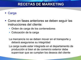  Carga
 Como en fases anteriores se deben seguir las
instrucciones del cliente:
 Orden de carga de los contenedores
 Colocación de la carga
La mercancía no se deben mover en el transporte y
deberá asegurarse su integridad
La carga suele estar integrada en el departamento de
producción si bien el de comercio exterior debe
supervisar que se cumplan los deseos del cliente
RECETAS DE MARKETING
 
