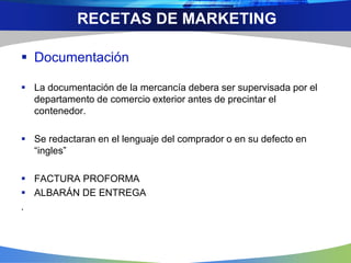  Documentación
 La documentación de la mercancía debera ser supervisada por el
departamento de comercio exterior antes de precintar el
contenedor.
 Se redactaran en el lenguaje del comprador o en su defecto en
“ingles”
 FACTURA PROFORMA
 ALBARÁN DE ENTREGA
.
RECETAS DE MARKETING
 