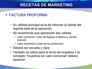  FACTURA PROFORMA
 Su utilidad principal es la de informar al cliente del
importe total de la operación
 Se recomienda que aparezcan dos valores
• Valor comercial (valor de llegada a destino y calculo
arancel)
• Valor estadístico (valor de los productos)
 Deberá ser escueta y clara
 También se utiliza para el envío de muestras y el
concepto “muestras sin valor comercial” debera
aparecer
RECETAS DE MARKETING
 