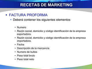 FACTURA PROFORMA
 Deberá contener los siguientes elementos
• Numero
• Razón social, domicilio y código identificación de la empresa
exportadora.
• Razón social, domicilio y código identificación de la empresa
importadora.
• Fecha
• Descripción de la mercancía
• Numero de bultos
• Peso total bruto
• Peso total neto
RECETAS DE MARKETING
 