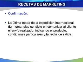  Confirmación.
 La última etapa de la expedición internacional
de mercancías consiste en comunicar al cliente
el envío realizado, indicando el producto,
condiciones particulares y la fecha de salida.
RECETAS DE MARKETING
 