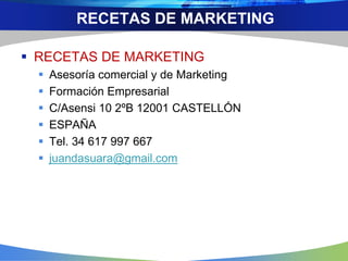  RECETAS DE MARKETING
 Asesoría comercial y de Marketing
 Formación Empresarial
 C/Asensi 10 2ºB 12001 CASTELLÓN
 ESPAÑA
 Tel. 34 617 997 667
 juandasuara@gmail.com
RECETAS DE MARKETING
 