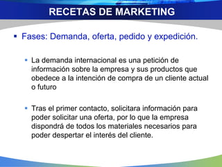  Fases: Demanda, oferta, pedido y expedición.
 La demanda internacional es una petición de
información sobre la empresa y sus productos que
obedece a la intención de compra de un cliente actual
o futuro
 Tras el primer contacto, solicitara información para
poder solicitar una oferta, por lo que la empresa
dispondrá de todos los materiales necesarios para
poder despertar el interés del cliente.
RECETAS DE MARKETING
 