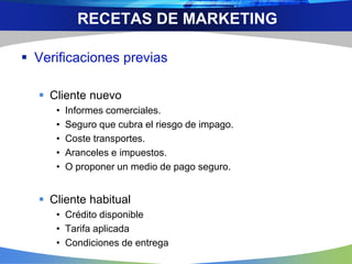  Verificaciones previas
 Cliente nuevo
• Informes comerciales.
• Seguro que cubra el riesgo de impago.
• Coste transportes.
• Aranceles e impuestos.
• O proponer un medio de pago seguro.
 Cliente habitual
• Crédito disponible
• Tarifa aplicada
• Condiciones de entrega
RECETAS DE MARKETING
 