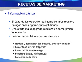  Información básica
 El éxito de las operaciones internacionales requiere
de rigor en las operaciones cotidianas.
 Una oferta mal elaborada requiere un compromiso
innecesario
 La información básica de una oferta es:
• Nombre y descripción del producto, envase y embalaje
• La cantidad mínima del pedido
• Las condiciones de entrega
• Precio por unidad y precio total
• La validez de la oferta
RECETAS DE MARKETING
 