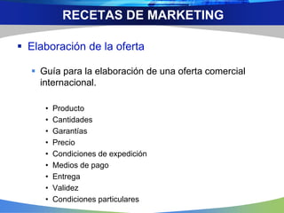  Elaboración de la oferta
 Guía para la elaboración de una oferta comercial
internacional.
• Producto
• Cantidades
• Garantías
• Precio
• Condiciones de expedición
• Medios de pago
• Entrega
• Validez
• Condiciones particulares
RECETAS DE MARKETING
 