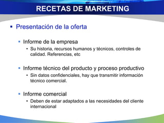  Presentación de la oferta
 Informe de la empresa
• Su historia, recursos humanos y técnicos, controles de
calidad. Referencias, etc
 Informe técnico del producto y proceso productivo
• Sin datos confidenciales, hay que transmitir información
técnico comercial.
 Informe comercial
• Deben de estar adaptados a las necesidades del cliente
internacional
RECETAS DE MARKETING
 