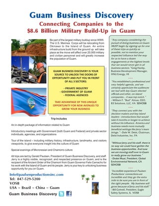 Info@paulsenproductionsinc.com
Tel: 847-529-5200
VOSB
USA ~ Brazil ~ China ~ Guam
Be part of the largest military buildup since WWII.
The U.S. Marines Corps will be relocating from
Okinawa to the Island of Guam. An entire
infrastructure build from the ground up will take
place as the move will affect over 20,000 military
and civilian personnel and will greatly increase
the population of Guam.
GUAM BUSINESS DISCOVERY IS YOUR
SOURCE TO UNLOCK THE DOORS OF
OPPORTUNITY AND PUT YOU IN FRONT
OF ALL 3 SECTORS:
- PRIVATE INDUSTRY
- GOVERNMENT OF GUAM
- FEDERAL AGENCIES
TAKE ADVANTAGE OF THIS UNIQUE
OPPORTUNITY FOR NEW AVENUES TO
GROW YOUR BUSINESS
Guam Business Discovery
Connecting Companies to the
$8.6 Billion Military Build-Up in Guam
Trip Includes
An in-depth package of information related to Guam
Introductory meetings with Government (both Guam and Federal) and private sector
individuals, agencies, and organizations
Tour of the island – including military history, infrastructure, landmarks, and visitors
viewpoints, to give everyone insight into the culture of Guam
Special evenings of Micronesian and Chamorro culture
All trips are led by Gerald Paulsen, President of Guam Business Discovery, and staff.
Jerry is a highly visible, recognized, and respected presence on Guam, and is the
recipient of theAncient Order of the Chamorri from Guam Governor Felix Camacho for
his work with the Island of Guam and its people. Jerry is your key to unlocking business
opportunity for you on Guam.
“Any company considering the
pursuit of doing business on Guam
MUST begin by signing up for one
of these trips as quickly as
possible, not to mention your
respected influence led the way
for us to have a dozen
engagements at the highest levels
that we would never get in all
business sectors.” Greg Hanby,
Business Development Manager,
HNU Energy, HI
~~~
“You established a professional and
very helpful agenda, and we
certainly appreciate the audiences
we had with key Guam elected
officials and other, on-island
companies... it was top notch.”
~William F. “Bud” Almas, CEO,
B3 Solutions, LLC, VA SDVOSB
~~~
“They connect you with the
decision makers and key island
leaders - introductions that would
take 6 months or longer to achieve
without his influence. America and
business needs more mutually
beneficial settings like Jerry’s team
brings.” ~Dale W. Deist, Chairman,
Deist Industries, Inc. PA
~~~
“Without Jerry and his staff, there is
no way we could have gotten the
business opportunities. And now
we are moving staff over to Guam
to really grow our business.”
~Drake Muat, President, Global
Environmental Network, CA
SDVOSB
~~~
“Incredible experience! Paulsen
Productions’ connections are
incredible and they go the extra
mile to be sure you are in front of
the right people. My business will
grow because of Jerry and his staff.”
~Bill Cottrell, President, Eagle
Safety Systems, IL VOSB
Guam Business Discovery
 