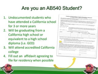 1. Undocumented students who
have attended a California school
for 3 or more years
2. Will be graduating from a
California high school or
equivalent to a high school
diploma (i.e. GED)
3. Will attend accredited California
college
4. Fill out an affidavit agreeing to
file for residency when possible
Are you an AB540 Student?
 