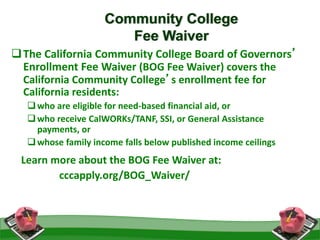 16
Community College
Fee Waiver
The California Community College Board of Governors’
Enrollment Fee Waiver (BOG Fee Waiver) covers the
California Community College’s enrollment fee for
California residents:
who are eligible for need-based financial aid, or
who receive CalWORKs/TANF, SSI, or General Assistance
payments, or
whose family income falls below published income ceilings
Learn more about the BOG Fee Waiver at:
cccapply.org/BOG_Waiver/
 