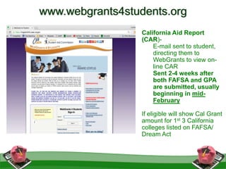 California Aid Report
(CAR)-
E-mail sent to student,
directing them to
WebGrants to view on-
line CAR
Sent 2-4 weeks after
both FAFSA and GPA
are submitted, usually
beginning in mid-
February
If eligible will show Cal Grant
amount for 1st 3 California
colleges listed on FAFSA/
Dream Act
www.webgrants4students.org
 