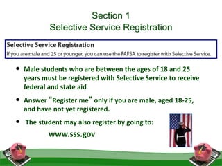 Section 1
Selective Service Registration
• Male students who are between the ages of 18 and 25
years must be registered with Selective Service to receive
federal and state aid
• Answer “Register me” only if you are male, aged 18-25,
and have not yet registered.
• The student may also register by going to:
www.sss.gov
29
 