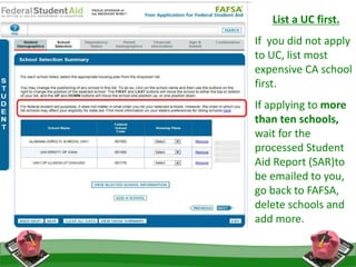 List a UC first.
If you did not apply
to UC, list most
expensive CA school
first.
If applying to more
than ten schools,
wait for the
processed Student
Aid Report (SAR)to
be emailed to you,
go back to FAFSA,
delete schools and
add more.
 