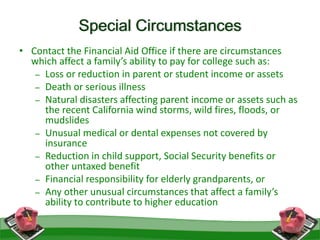 Special Circumstances
41
• Contact the Financial Aid Office if there are circumstances
which affect a family’s ability to pay for college such as:
– Loss or reduction in parent or student income or assets
– Death or serious illness
– Natural disasters affecting parent income or assets such as
the recent California wind storms, wild fires, floods, or
mudslides
– Unusual medical or dental expenses not covered by
insurance
– Reduction in child support, Social Security benefits or
other untaxed benefit
– Financial responsibility for elderly grandparents, or
– Any other unusual circumstances that affect a family’s
ability to contribute to higher education
 