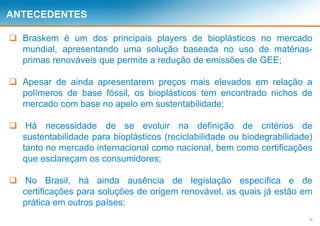 12
ANTECEDENTES
 Braskem é um dos principais players de bioplásticos no mercado
mundial, apresentando uma solução baseada no uso de matérias-
primas renováveis que permite a redução de emissões de GEE;
 Apesar de ainda apresentarem preços mais elevados em relação a
polímeros de base fóssil, os bioplásticos tem encontrado nichos de
mercado com base no apelo em sustentabilidade;
 Há necessidade de se evoluir na definição de critérios de
sustentabilidade para bioplásticos (reciclabilidade ou biodegrabilidade)
tanto no mercado internacional como nacional, bem como certificações
que esclareçam os consumidores;
 No Brasil, há ainda ausência de legislação específica e de
certificações para soluções de origem renovável, as quais já estão em
prática em outros países;
 
