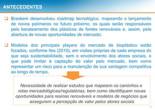13
ANTECEDENTES
 Braskem desenvolveu roadmap tecnológico, mapeando o lançamento
de novos polímeros no futuro próximo, os quais serão responsáveis
pelo barateamento dos plásticos de fontes renováveis e, assim, pela
abertura de novas oportunidades de mercado;
 Modelos dos principais players do mercado de bioplástico estão
focados, conforme Iles (2010), em visões próprias de cada empresa do
que seja sustentabilidade, sem o envolvimento dos atores sociais, o
que pode limitar à captação do valor pelo mercado, bem como
representar um risco para a manutenção de sua vantagem competitiva
ao longo do tempo.
Necessidade de realizar estudos que mapeiem os caminhos e
rotas mercadológicas/regulatórias, bem como identifiquem novas
oportunidades para resinas renováveis e modelos de negócios que
assegurem a percepção de valor pelos atores sociais
 
