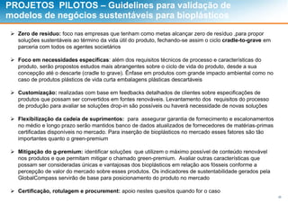 29
PROJETOS PILOTOS – Guidelines para validação de
modelos de negócios sustentáveis para bioplásticos
 Zero de resíduo: foco nas empresas que tenham como metas alcançar zero de resíduo ,para propor
soluções sustentáveis ao término da vida útil do produto, fechando-se assim o ciclo cradle-to-grave em
parceria com todos os agentes societários
 Foco em necessidades específicas: além dos requisitos técnicos de processo e características do
produto, serão propostos estudos mais abrangentes sobre o ciclo de vida do produto, desde a sua
concepção até o descarte (cradle to grave). Ênfase em produtos com grande impacto ambiental como no
caso de produtos plásticos de vida curta embalagens plásticas descartáveis
 Customização: realizadas com base em feedbacks detalhados de clientes sobre especificações de
produtos que possam ser convertidos em fontes renováveis. Levantamento dos requisitos do processo
de produção para avaliar se soluções drop-in são possíveis ou haverá necessidade de novas soluções
 Flexibilização da cadeia de suprimentos: para assegurar garantia de fornecimento e escalonamentos
no médio e longo prazo serão mantidos banco de dados atualizados de fornecedores de matérias-primas
certificadas disponíveis no mercado. Para inserção de bioplásticos no mercado esses fatores são tão
importantes quanto o green-premium
 Mitigação do g-premium: identificar soluções que utilizem o máximo possível de conteúdo renovável
nos produtos e que permitam mitigar o chamado green-premium. Avaliar outras características que
possam ser consideradas únicas e vantajosas dos bioplásticos em relação aos fósseis conforme a
percepção de valor do mercado sobre esses produtos. Os indicadores de sustentabilidade gerados pela
GlobalCompass servirão de base para posicionamento do produto no mercado
 Certificação, rotulagem e procurement: apoio nestes quesitos quando for o caso
 