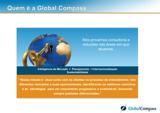 3
Inteligência de Mercado  Planejamento  Internacionalização
Sustentabilidade
“Nossa missão é atuar junto com os clientes no processo de entendimento dos
diferentes mercados e suas oportunidades, identificando os melhores caminhos
e as estratégias para um crescimento progressivo e sustentável, buscando
sempre posições diferenciadas.”
Nós provemos consultoria e
soluções nas áreas em que
atuamos.
 
