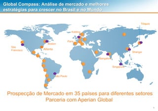 5
Global Compass: Análise de mercado e melhores
estratégias para crescer no Brasil e no Mundo
Prospecção de Mercado em 35 países para diferentes setores
Parceria com Aperian Global
São
Francisco
Boston
Tóquio
Kolding
Paris
Bangalore
Shangai
Singapura
São Paulo
Atlanta
 