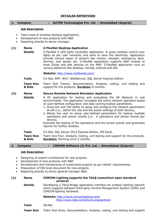 DETAILED REPERTOIRE
1. Company : SciTER Technologies Pvt. Ltd. – Ahmedabad (Gujarat)
Job Description
• Team Lead of windows desktop applications.
• Development of new products with R&D
• Reporting directly to senior manager.
(1) Name Z-FlexNet Desktop Application
Details Z-FlexNet is LED lights Controller application. It gives wireless control over
lights as per user necessity and aims to save the electricity. Application
provide various types of sensors like motion, daylight, emergency alert,
dimmer, exit sensor etc. Z-FlexNet application supports MAP module to
draw Zones and plot devices on the MAP. Z-FlexNet application runs on
various platforms like desktop, remote, android and iOS.
Website: http://www.myflexnet.com/
Tools C#.Net, WPF, WCF, WebService, SQL Server Express Edition
Team Size
& Role
Team Size Twenty. Documentation, Analysis, coding, unit testing and
support for the products. Duration: 8 months.
(2) Name Secure Remote Network Simulator Application
Details A PC application for testing and evaluating the SR Network in real
environments. The application simulates the entire network operation based
on user-defined configuration and data communication parameters.
1. Gives the user the ability to setup and configure the network parameters
at will (i.e., define the role and the power settings of each device),
2. Allows the user to setup user-defined parameters for testing multiple
operations and sensor events (i.e. # operations and sensor events per
device),
Executes the testing of the operations and the sensor events and generates
reports for further analysis.
Tools C#.Net, SQL Server 2012 Express Edition, MS Excel.
Team Size
& Role
Team Size Four. Analysis, Coding, unit testing and support for the products.
Duration: Working since 2 months.
2. Company : CIMCON Software (I) Pvt. Ltd. – Ahmedabad (Gujarat)
Job Description
• Designing of system architecture for new projects.
• Development of new products with R&D
• Development and maintenance of customized projects as per clients’ requirements.
• Preparation of ISO level document for new projects.
• Reporting directly to senior general manager R&D.
(1) Name CIMCON Lighting supports the TALQ consortium open standard
protocol
Details Developing a TALQ Bridge application interface for outdoor lighting network
which supports between third party Central Management System (CMS) and
CIMCON lighting hardware.
Website: http://www.cimconlighting.com/
http://www.talq-consortium.org/partners
Tools VB.Net
Team Size Team Size three. Documentation, Analysis, coding, unit testing and support
 