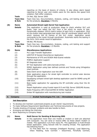 reporting on the basis of dozens of criteria. It also allows alarm based
reporting to Server user and mobile users for the alarms like speed limit
violation, Path differ violations.
Tools C#.Net, SQL Server 2005
Team Size
& Role
Team Size two. Documentation, Analysis, coding, unit testing and support
for the products. Duration: 5 Months
(8) Name Automated Street Light Serial Test Application
Details This application is used at production stage to check whether SLC unit
faulty. User can select the SLC from a list which he wants to test.
Dynamically displays 10X10 matrix button of each SLCs in application. Click
on this button sees generated test result. One RF coordinator attach with PC
which receives the ID frames of the SLC router. Application sends
commands to the router through coordinator. Automatic starts the testing in
the SLCs. SLCs sends result to application.
Tools VB.Net, MS-Access
Team Size
& Role
Team Size two. Documentation, Analysis, coding, unit testing and support
for the products. Duration: 1.5 Months
(9) Name Miscellaneous Applications
(1) PLC Logic Transfer Application
(2) UDP/TCP IP Socket Client/Server Application
(3) Maintenance of VTS and SCADA Web-Scanet website
(4) PCBPLC Application support
(5) RF Diagnosis tools
(6) RF Test Application with zebra barcode printer.
(7) MIMIC Application using User defined controls and Trends using Infragistics
chart controls.
(8) Data Client server Application over the UDP.
(9) Solar application plug-in for street light controller to control solar devices
through the application.
(10) Developing compact street light desktop application used for DEMO using RF
USB Stick.
(11) Boot loader application for upgrading the RF controller using Over the Air
(OTA).
(12) Report Application using Crystal report 8.5 and SQL Server 2005/MS Access.
(13) Radio Frequency (RF) Channel/PAN ID Shifter Application
(14) Ember RF Application with manufacturing test module
3. Company : Aruhat Technologies Pvt. Ltd. – Ahmedabad (Gujarat)
Job Description
• To develop and maintain customized projects as per clients’ requirements.
• To make Software Requirement Specification and Technical documents of new projects.
• Trouble shooting of trainees’ problems and also handle to them.
• Arranging and taking the Interview.
• Work Reporting to Company Head.
(1) Name Multi Server for Sending & Receiving SMS
Details In this application more than one mobile or modem or both are attached
with Computer. You can send or receive SMS via these attach modem or
mobile. This application runs from many PC. This application is multi-thread
based application. Using ActiveX EXE for creating thread. This application
has following future:
To Find Best Port for message (Intelligent Routing), Load Balancing,
Inbox Reading, Auto Connect – Disconnect, Forcefully Connect,
 