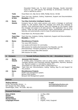 Discarded Mobile List, To Send Unicode Message, Handle Automatic
event for e.g. CRM activity like Birthday & anniversary reminder etc.
which is defined by admin.
Tools Visual Basic 6.0, SQL Server 2000, MySQL Server, Vb.Net
Team Size
& Role
Team Size two. Analysis, Coding, Implement, Support and Documentation.
Duration: 6 Month
(3) Name Two Way Centralize Intelligent System
Details Company has so many sales persons who send a message on particular
mobile no. CIS System reads this message and sends this message to
Verifiers. Only Authorized person reply this message so CIS System reads
this message and sends to all sales persons. This application has so many
criteria. These all SMS communication report automatically generated on
Saturday and automatically email to head of authorized persons.
Tools Visual Basic 6.0, Ms-Access 2003
Team Size
& Role
Team Size two. Analysis, Coding, Implement, Support and Documentation.
Duration: 2 Month
(4) Name Miscellaneous Projects
(1) Two ways SMS Solution.
(2) Live sauda confirmation for commodity.
(3) SMS solution for Cadila pharmaceutical, Fun-Republic, Leo life
pharmaceutical, Transport companies, La fiesta hotel etc.
(4) Live Rate and Desire Rate SMS Solution
(5) SMS Solution for CDSL
4. Company : Tornado Software Solution Pvt. Ltd. – Ahmedabad (Gujarat)
(1) Name Ashutosh MLM System
Details It handles policy transaction such as policy active, renewal, inactive, It
manages Member and Franchisee Member Registration, Payment, Bonanza
etc. Payment system 1:1 and Online reports of it.
Tools Visual Basic 6.0, SQL Server 2000, Crystal Report 8.5
Team Size
& Role
Team Size one. Documentation, coding, Testing, Bug Fix and Support for
this product.
(2) Name Miscellaneous Projects
(1) Health club management system.
(2) Benison MLM System.
(3) Banquet Hall Management system
Address
Mailing Address E-mail
G-201, Devnandan Parisar – 1, parimalpthakkar@yahoo.com
B/H Swagat City Mall, Adalaj, parimalhetal82@gmail.com
Gandhinagar, India. Pin Code: 382 421.
Personal Particulars
Date of Birth : 11-May-1982
Gender : Male
Nationality : Indian
Marital Status : Married
Languages Known : English, Hindi, Guajarati
 