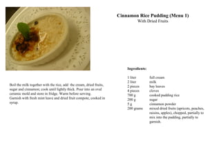 Ingredients:
1 liter full cream
2 liter milk
2 pieces bay leaves
4 pieces cloves
700 g cooked pudding rice
200 g sugar
5 g cinnamon powder
200 grams mixed dried fruits (apricots, peaches,
raisins, apples), chopped, partially to
mix into the pudding, partially to
garnish.
Cinnamon Rice Pudding (Menu 1)
With Dried Fruits
Boil the milk together with the rice, add the cream, dried fruits,
sugar and cinnamon; cook until lightly thick. Pour into an oval
ceramic mold and store in fridge. Warm before serving.
Garnish with fresh mint leave and dried fruit compote, cooked in
syrup.
 