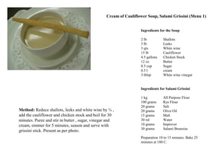 Ingredients for the Soup
2 lb Shallots
3 lb Leeks
3 qts White wine
15 lb Cauliflower
4.5 gallons Chicken Stock
12 oz Butter
0.5 cup Sugar
0.5 l cream
3 tblsp White wine vinegar
Method: Reduce shallots, leeks and white wine by ¾ ,
add the cauliflower and chicken stock and boil for 30
minutes. Puree and stir in butter , sugar, vinegar and
cream, simmer for 5 minutes, season and serve with
grissini stick. Present as per photo.
Ingredients for Salami Grissini
1 kg All Purpose Flour
100 grams Rye Flour
20 grams Salt
20 grams Olive Oil
15 grams Malt
30 ml Water
10 grams Improver
30 grams Salami Brunoise
Preparation 10 to 15 minutes. Bake 25
minutes at 180 C.
Cream of Cauliflower Soup, Salami Grissini (Menu 1)
 