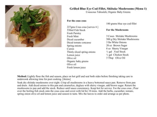 180 grams blue eye cod fillet
For the Mushrooms
3 Cases Shiitake Mushrooms
500 g Dry Shiitake Mushrooms
3 lbs White Onions
20 oz Brown Sugar
8 oz Sherry Vinegar
½ gal .Veal Stock
½ gal Chicken Stock
3 Tbsp Olive Oil
Method: Lightly flour the fish and season, place on hot grill and seal both sides before finishing taking care to
undercook allowing time for post cooking. [4mins]
Soak dry shiitake mushrooms over night. Crisp all mushrooms in a heavy bottomed sauce pan. Remove from pan
and drain. Add diced onions to this pan and caramelize, deglaze with sherry vinegar, add brown sugar. Return the
mushrooms to pan and add the stock. Reduce until sauce consistency. Keep hot for service. For the cous cous ; Pour
over the boiling fish stock onto the cous cous and cover with lid for 10 mins. Add the herbs, cucumber, tomato,
spring onion olive oil and lemon juice and season to taste. Mix the leaves to order and arrange as per photo.
For the cous cous
227gms Cous cous [serves 4 ]
550ml Fish Stock
Fresh Parsley
Fresh Mint
Diced cucumber
Diced tomato concasse
Spring onions
Cumin
Thinly sliced spring onions
Lemon juice
Olive oil
Organic baby greens
Olive oil
Fresh lemon juice
Grilled Blue Eye Cod Fillet, Shiitake Mushrooms (Menu 1)
Couscous Tabouleh, Organic Baby Greens
 