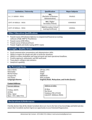 Muhammad Sijil; Contact: +974 3082 9731 (Mob); E mail:muhammedsjl@gmail.com
Institution / University Qualification Major Subjects
Dr. C. V. RAMAN - INDIA
BBA
(Bachelor of Business
Administration)
FINANCE
GOVT. OF KERALA - INDIA
HSS ( Higher
Secondary School)
COMMERCE
GOVT. OF KERALA - INDIA
SSLC(Secondary School
Leaving Certificate)
GENERAL
 Passed course of Profession diploma in computerized financial accounting
software.(Tally ERP 9/ Peachtree)
 Passed course of MS Office.
 Passed course of Advanced Excel.
 Passed English and Arabic typing (@45+ wpm)
 Good communication, presentation and administration skills.
 Ability to inspire the people and able to tacklethe situations.
 Ability to achieve immediate and long-term goal and meet operational deadlines.
 Positiveapproach, enthusiastic and Self-motivated.
 Team player willing to take initiative.
 Analytical capability.
Date of Birth : 28tthJan 1991
Nationality : Indian
Marital Status : Single
Passport No : K8898510
Visa Status : NOC available
Languages Known : English,Hindi, Malayalam,and Arabic(basic)
ContactAddress:
I hereby declare that all the details furnished aboveare true to the best of my knowledge and belief and also
assure that I woulddo my best if given an opportunity in your Esteemed Organization.
Other EducationQualification:
Strength/ Quality Areas:
My Personal Desk:
Current Address:
P.OBox: 30375
Al Hilal.
Doha - Qatar
Mob: + 974 3082 9731
Address in India:
Al Aksa
Nut Street
Vatakara, PIN: 673104
CALICUT- KERALA, INDIA
Declarations & References:
 