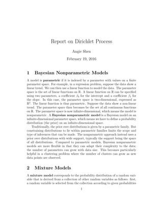 Report on Dirichlet Process
Angie Shen
February 19, 2016
1 Bayesian Nonparametric Models
A model is parametric if it is indexed by a parameter with values on a ﬁnite
parameter space. For example, in a regression problem, suppose the data show a
linear trend. We can then use a linear function to model the data. The parameter
space is the set of linear functions on R. A linear function on R can be speciﬁed
using two parameters, a coeﬃcient β0 for the intercept and a coeﬃcient β1 for
the slope. In this case, the parameter space is two-dimensional, expressed as
R2
. The linear function is thus parametric. Suppose the data show a non-linear
trend. The parameter space then becomes be the set of all continuous functions
on R. The parameter space is now inﬁnite-dimensional, which means the model is
nonparametric. A Bayesian nonparametric model is a Bayesian model on an
inﬁnite-dimensional parameter space, which means we have to deﬁne a probability
distribution (the prior) on an inﬁnite-dimensional space.
Traditionally, the prior over distributions is given by a parametric family. But
constraining distributions to lie within parametric families limits the scope and
type of inferences that can be made. The nonparametric approach instead uses a
prior over distributions with wide support, typically the support being the space
of all distributions. Compared to parametric models, Bayesian nonparametric
models are more ﬂexible in that they can adapt their complexity to the data:
the number of parameters can grow with data size. This becomes particularly
helpful in a clustering problem where the number of clusters can grow as new
data points are observed.
2 Mixture Models
A mixture model corresponds to the probability distribution of a random vari-
able that is derived from a collection of other random variables as follows: ﬁrst,
a random variable is selected from the collection according to given probabilities
1
 