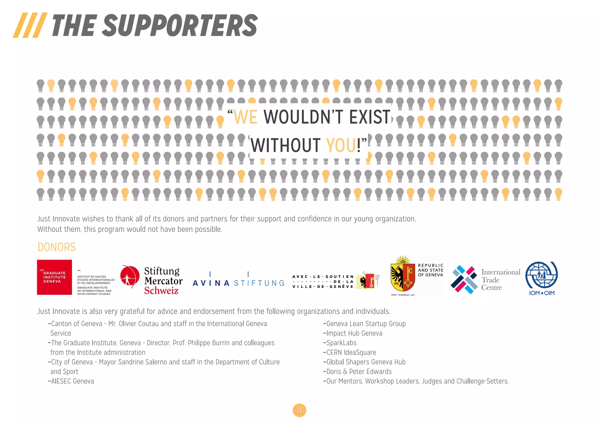 /// THE SUPPORTERS
WITHOUT YOU!”
“WE WOULDN’T EXIST
13
DONORS
Just Innovate wishes to thank all of its donors and partners for their support and confidence in our young organization.
Without them, this program would not have been possible.
Just Innovate is also very grateful for advice and endorsement from the following organizations and individuals.
-Canton of Geneva - Mr. Olivier Coutau and staff in the International Geneva
Service
-The Graduate Institute, Geneva - Director, Prof. Philippe Burrin and colleagues
from the Institute administration
-City of Geneva - Mayor Sandrine Salerno and staff in the Department of Culture
and Sport
-AIESEC Geneva
-Geneva Lean Startup Group
-Impact Hub Geneva
-SparkLabs
-CERN IdeaSquare
-Global Shapers Geneva Hub
-Doris & Peter Edwards
-Our Mentors, Workshop Leaders, Judges and Challenge-Setters.
 