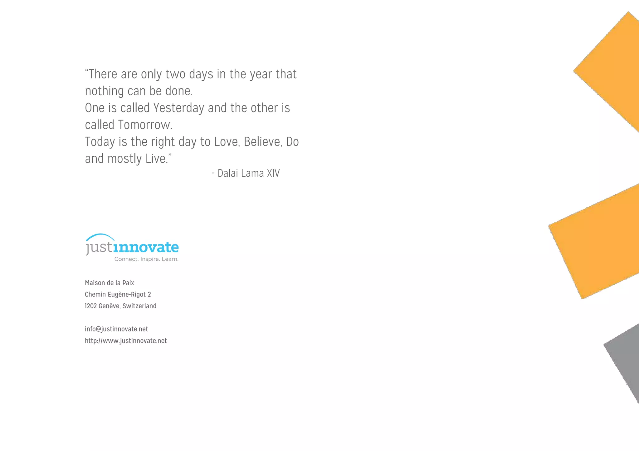 “There are only two days in the year that
nothing can be done.
One is called Yesterday and the other is
called Tomorrow.
Today is the right day to Love, Believe, Do
and mostly Live.”
Maison de la Paix
Chemin Eugène-Rigot 2
1202 Genève, Switzerland
!
info@justinnovate.net
http://www.justinnovate.net
- Dalai Lama XIV
 
