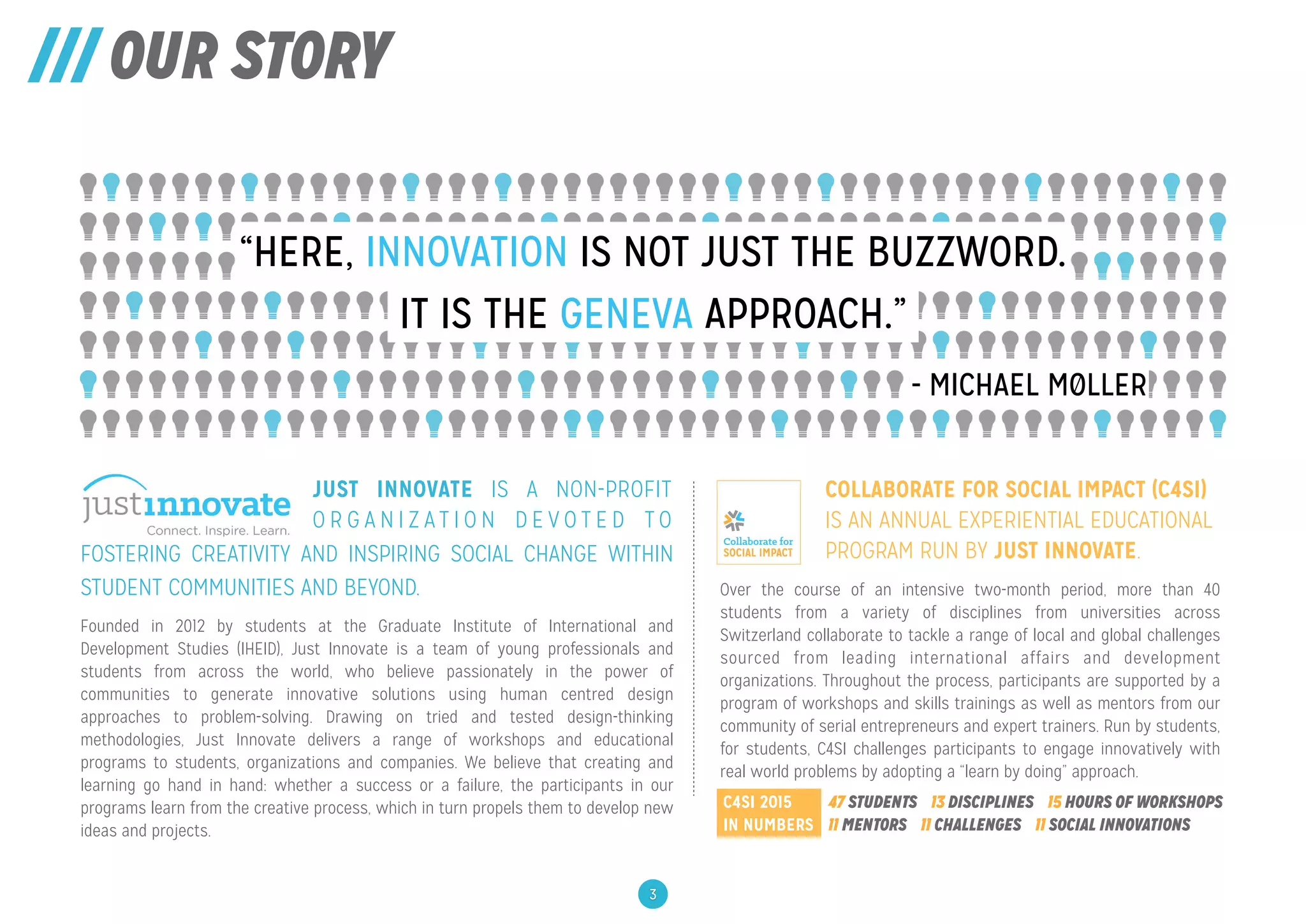 /// OUR STORY
IT IS THE GENEVA APPROACH.”
“HERE, INNOVATION IS NOT JUST THE BUZZWORD.
- MICHAEL MØLLER
JUST INNOVATE IS A NON-PROFIT
O R G A N I Z A T I O N D E V O T E D T O
FOSTERING
Founded in 2012 by students at the Graduate Institute of International and
Development Studies (IHEID), Just Innovate is a team of young professionals and
students from across the world, who believe passionately in the power of
communities to generate innovative solutions using human centred design
approaches to problem-solving. Drawing on tried and tested design-thinking
methodologies, Just Innovate delivers a range of workshops and educational
programs to students, organizations and companies. We believe that creating and
learning go hand in hand: whether a success or a failure, the participants in our
programs learn from the creative process, which in turn propels them to develop new
ideas and projects.
Over the course of an intensive two-month period, more than 40
students from a variety of disciplines from universities across
Switzerland collaborate to tackle a range of local and global challenges
sourced from leading international affairs and development
organizations. Throughout the process, participants are supported by a
program of workshops and skills trainings as well as mentors from our
community of serial entrepreneurs and expert trainers. Run by students,
for students, C4SI challenges participants to engage innovatively with
real world problems by adopting a “learn by doing” approach.
47 STUDENTS 13 DISCIPLINES 15 HOURS OF WORKSHOPS
11 MENTORS 11 CHALLENGES 11 SOCIAL INNOVATIONS
C4SI 2015
IN NUMBERS
3
COLLABORATE FOR SOCIAL IMPACT (C4SI)
IS AN ANNUAL EXPERIENTIAL EDUCATIONAL
PROGRAM RUN BY JUST INNOVATE.FOSTERING CREATIVITY AND INSPIRING SOCIAL CHANGE WITHIN
STUDENT COMMUNITIES AND BEYOND.
 