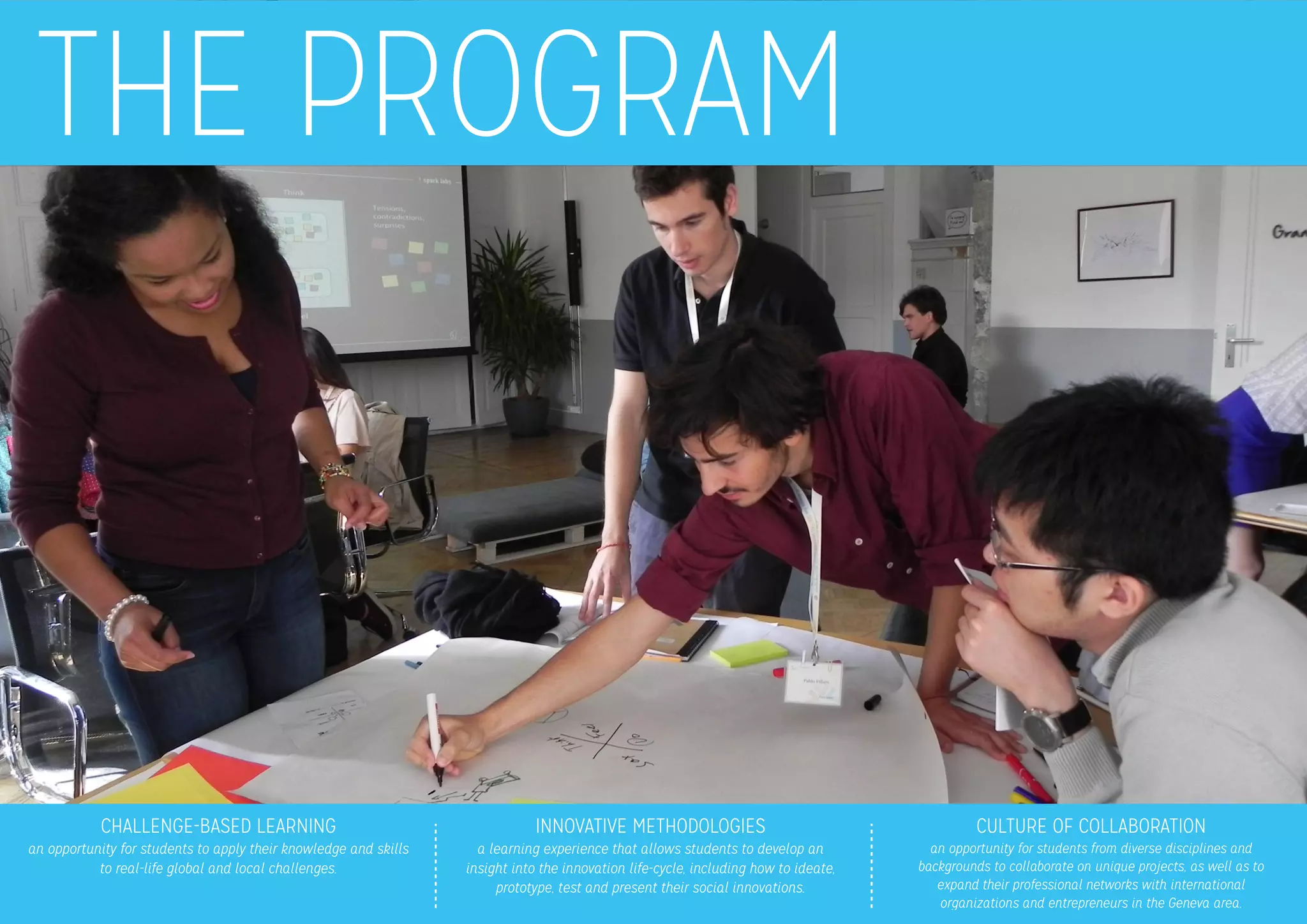 THE PROGRAM
CHALLENGE-BASED LEARNING
an opportunity for students to apply their knowledge and skills
to real-life global and local challenges.
INNOVATIVE METHODOLOGIES
a learning experience that allows students to develop an 
insight into the innovation life-cycle, including how to ideate,
prototype, test and present their social innovations.
CULTURE OF COLLABORATION
an opportunity for students from diverse disciplines and
backgrounds to collaborate on unique projects, as well as to 
expand their professional networks with international 
organizations and entrepreneurs in the Geneva area.
 