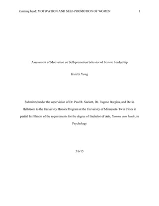 Running head: MOTIVATION AND SELF-PROMOTION OF WOMEN 1
Assessment of Motivation on Self-promotion behavior of Female Leadership
Kim Li Yong
Submitted under the supervision of Dr. Paul R. Sackett, Dr. Eugene Borgida, and David
Hellstrom to the University Honors Program at the University of Minnesota-Twin Cities in
partial fulfillment of the requirements for the degree of Bachelor of Arts, Summa cum laude, in
Psychology
5/6/15
 