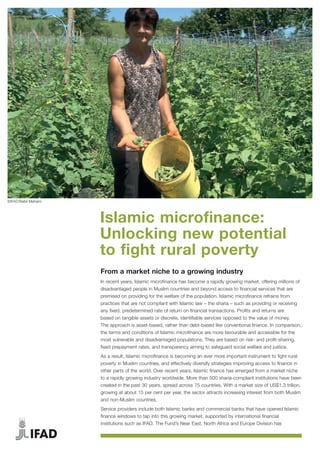 Islamic microfinance:
Unlocking new potential
to fight rural poverty
From a market niche to a growing industry
In recent years, Islamic microfinance has become a rapidly growing market, offering millions of
disadvantaged people in Muslim countries and beyond access to financial services that are
premised on providing for the welfare of the population. Islamic microfinance refrains from
practices that are not compliant with Islamic law – the sharia – such as providing or receiving
any fixed, predetermined rate of return on financial transactions. Profits and returns are
based on tangible assets or discrete, identifiable services opposed to the value of money.
The approach is asset-based, rather than debt-based like conventional finance. In comparison,
the terms and conditions of Islamic microfinance are more favourable and accessible for the
most vulnerable and disadvantaged populations. They are based on risk- and profit-sharing,
fixed prepayment rates, and transparency aiming to safeguard social welfare and justice.
As a result, Islamic microfinance is becoming an ever more important instrument to fight rural
poverty in Muslim countries, and effectively diversify strategies improving access to finance in
other parts of the world. Over recent years, Islamic finance has emerged from a market niche
to a rapidly growing industry worldwide. More than 500 sharia-compliant institutions have been
created in the past 30 years, spread across 75 countries. With a market size of US$1.3 trillion,
growing at about 15 per cent per year, the sector attracts increasing interest from both Muslim
and non-Muslim countries.
Service providers include both Islamic banks and commercial banks that have opened Islamic
finance windows to tap into this growing market, supported by international financial
institutions such as IFAD. The Fund’s Near East, North Africa and Europe Division has
©IFAD/Nabil Mahaini
 