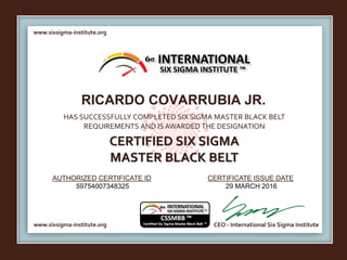 www.sixsigma-institute.org
www.sixsigma-institute.org CEO - International Six Sigma Institute
AUTHORIZED CERTIFICATE ID CERTIFICATE ISSUE DATE
6σ
HAS SUCCESSFULLY COMPLETED SIX SIGMA MASTER BLACK BELT
REQUIREMENTS AND IS AWARDED THE DESIGNATION
CERTIFIED SIX SIGMA
MASTER BLACK BELT
INTERNATIONAL
SIX SIGMA INSTITUTE ™
RICARDO COVARRUBIA JR.
59754007348325 29 MARCH 2016
 