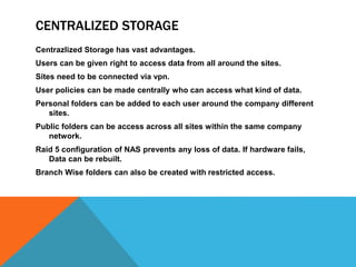 CENTRALIZED STORAGE
Centrazlized Storage has vast advantages.
Users can be given right to access data from all around the sites.
Sites need to be connected via vpn.
User policies can be made centrally who can access what kind of data.
Personal folders can be added to each user around the company different
sites.
Public folders can be access across all sites within the same company
network.
Raid 5 configuration of NAS prevents any loss of data. If hardware fails,
Data can be rebuilt.
Branch Wise folders can also be created with restricted access.
 