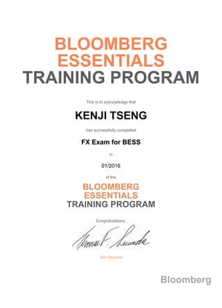 BLOOMBERG
ESSENTIALS
TRAINING PROGRAM
This is to acknowledge that
KENJI TSENG
has successfully completed
FX Exam for BESS
in
01/2016
of the
BLOOMBERG
ESSENTIALS
TRAINING PROGRAM
Congratulations,
Tom Secunda
Bloomberg
 