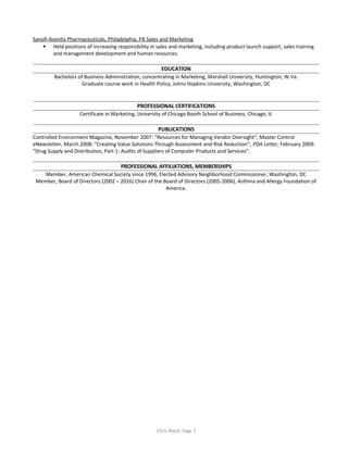 Sanofi-Aventis Pharmaceuticals, Philadelphia, PA Sales and Marketing
 Held positions of increasing responsibility in sales and marketing, including product launch support, sales training
and management development and human resources.
EDUCATION
Bachelors of Business Administration, concentrating in Marketing, Marshall University, Huntington, W.Va.
Graduate course work in Health Policy, Johns Hopkins University, Washington, DC
PROFESSIONAL CERTIFICATIONS
Certificate in Marketing, University of Chicago Booth School of Business, Chicago, IL
PUBLICATIONS
Controlled Environment Magazine, November 2007: “Resources for Managing Vendor Oversight”; Master Control
eNewsletter, March 2008: “Creating Value Solutions Through Assessment and Risk Reduction”; PDA Letter, February 2009:
“Drug Supply and Distribution, Part 1: Audits of Suppliers of Computer Products and Services”.
PROFESSIONAL AFFILIATIONS, MEMBERSHIPS
Member, American Chemical Society since 1996, Elected Advisory Neighborhood Commissioner, Washington, DC
Member, Board of Directors (2002 – 2016) Chair of the Board of Directors (2005-2006), Asthma and Allergy Foundation of
America.
Chris Ward, Page 3
 