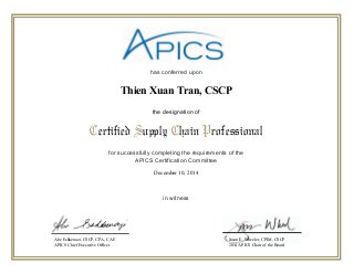 has conferred upon
for successfully completing the requirements of the
APICS Certification Committee
in witness
Certified Supply Chain Professional
the designation of
Abe Eshkenazi, CSCP, CPA, CAE
APICS Chief Executive Officer
Jason E. Wheeler, CPIM, CSCP
2014 APICS Chair of the Board
December 10, 2014
Thien Xuan Tran, CSCP
 