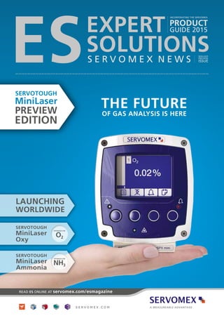 THE FUTURE
OF GAS ANALYSIS IS HERE
READ ES ONLINE AT servomex.com/esmagazine
ES
INCORPORATING THE SERVOMEX
PRODUCT
GUIDE 2015EXPERT
SOLUTIONSS E R V O M E X N E W S
MINILASER
PREVIEW
ISSUE
LAUNCHING
WORLDWIDE
OPTIMIZED FOR
NH3
SERVOTOUGH
MiniLaser
Ammonia
OPTIMIZED FOR
O2
SERVOTOUGH
MiniLaser
Oxy
SERVOTOUGH
MiniLaser
PREVIEW
EDITION
 