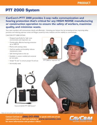 PRODUCT
PTT 2000 System
CavCom’s PTT 2000 provides 2-way radio communication and
hearing protection that’s critical for any HIGH NOISE manufacturing
or construction operation to ensure the safety of workers, maximize
quality, and minimize waste.
Your team members will communicate clearly and effectively – boosting your bottom line by increasing up time, improving safety
practices, and reducing operator stress and fatigue caused by noise, isolation, and the inability to communicate.
CavCom PTT 2000 System:
	 •  Designed specifically for high noise
environments and respirator use
	 • Comfortable, effective hearing protection
up to NRR 34
	 • Works with existing radios
	 • CavCom quality and durability reduces
maintenance costs
	 • Safe listening levels to the ear	
	 • Available in custom molded and universal
ear set styles
	 • Simple “fit test” to ensure proper fit and use
	 • Intrinsically rated
Contact CavCom at (866) 547-4988 to speak with one of our
representatives,or visit our website at www.cavcominc.com
for more information and product videos.
PTT 2000 for respirator use
Featured: QUAD PTT 2000 System*
*Radio and radio specific adapter sold separately
 
