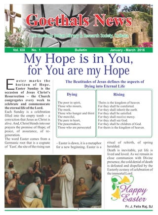 for You are my Hope
Goethals NewsGoethals News
The Goethals Indian Library & Research Society, KolkataThe Goethals Indian Library & Research Society, Kolkata
Vol. XIX No. 1 Bulletin January - March 2016
Fr. J. Felix Raj, SJ
My Hope is in You,
a s t e r m a r k s t h e
horizon of Hope.
EEaster Sunday is the
occasion of Jesus Christ's
Resurrection – the Church
congregates every week to
celebrate and commemorate
theeternallifeof theLord.
Each Sunday is a celebration
filled into the empty tomb – a
conviction that Jesus as Christ is
alive.And, Christ blends into our
prayers the promise of Hope; of
peace, of assurance, of re-
generation.
The word Easter comes from a
Germanic root that is a cognate
of 'East', the site of the rising sun
– Easter is dawn, it is a metaphor
for a new beginning. Easter is a
The poor in spirit,
Those who mourn,
The meek,
Those who hunger and thirst
The merciful,
The pure in heart,
The peacemakers,
Those who are persecuted
Theirs is the kingdom of heaven
For they shall be comforted.
For they shall inherit the earth.
For they shall be satisfied.
For they shall receive mercy.
For they shall see God.
For they shall be children of God.
For theirs is the kingdom of heaven.
Dying Rising
ritual of rebirth, of spring
heralded.
Death is inevitable, yet life is
lived and loved. As we remain in
close communion with Divine
presence, the cold denial of death
is defeated and dispelled by the
Easterly ecstasy of celebration of
theimmortalLord.
The Beatitudes of Jesus defines the aspects of
Dying into Eternal Life
 